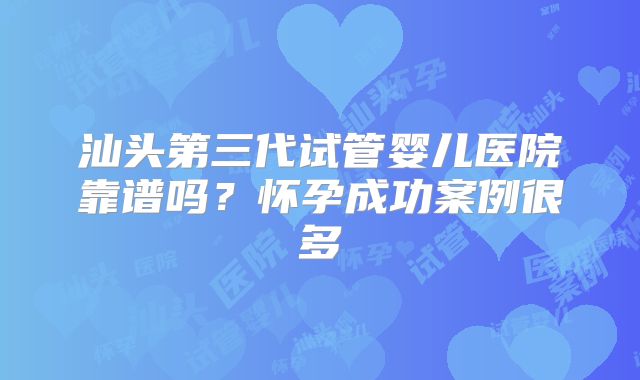 汕头第三代试管婴儿医院靠谱吗？怀孕成功案例很多
