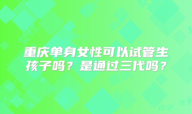 重庆单身女性可以试管生孩子吗？是通过三代吗？