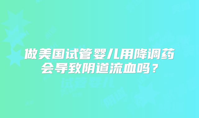 做美国试管婴儿用降调药会导致阴道流血吗？