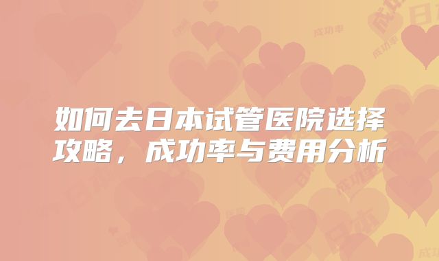 如何去日本试管医院选择攻略，成功率与费用分析