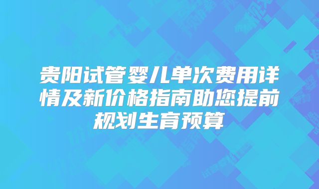 贵阳试管婴儿单次费用详情及新价格指南助您提前规划生育预算