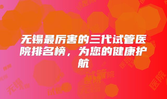 无锡最厉害的三代试管医院排名榜，为您的健康护航