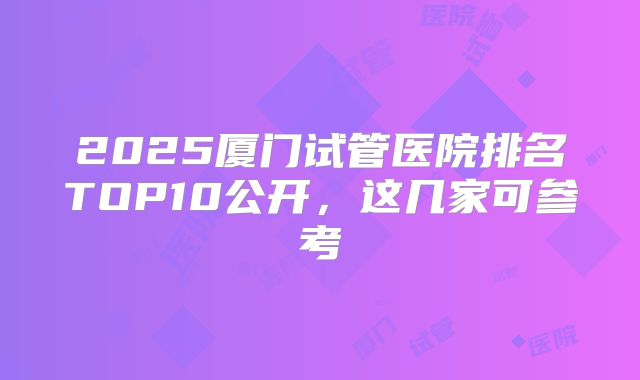 2025厦门试管医院排名TOP10公开，这几家可参考