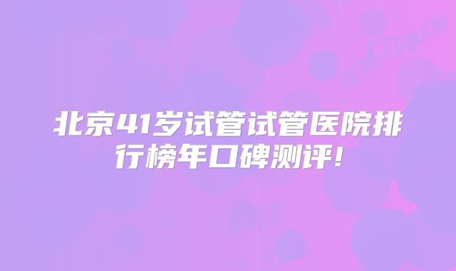 北京41岁试管试管医院排行榜年口碑测评!