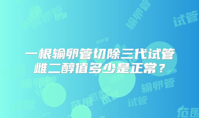 一根输卵管切除三代试管雌二醇值多少是正常？