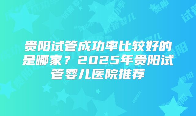 贵阳试管成功率比较好的是哪家？2025年贵阳试管婴儿医院推荐
