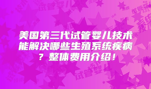 美国第三代试管婴儿技术能解决哪些生殖系统疾病?整体费用介绍!