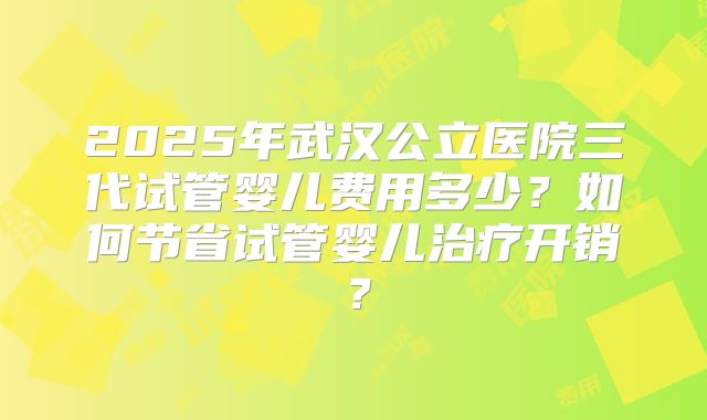 2025年武汉公立医院三代试管婴儿费用多少?如何节省试管婴儿治疗开销?