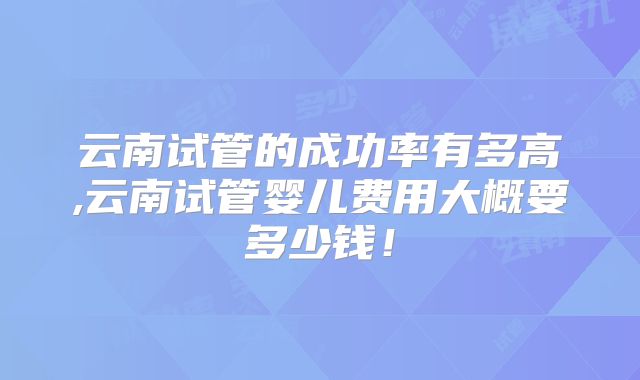 云南试管的成功率有多高,云南试管婴儿费用大概要多少钱!