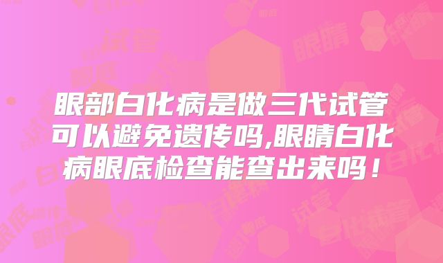 眼部白化病是做三代试管可以避免遗传吗,眼睛白化病眼底检查能查出来吗！