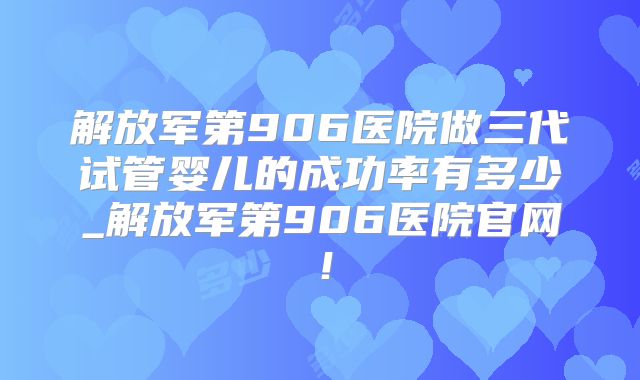 解放军第906医院做三代试管婴儿的成功率有多少_解放军第906医院官网！