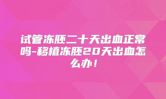 试管冻胚二十天出血正常吗-移植冻胚20天出血怎么办！