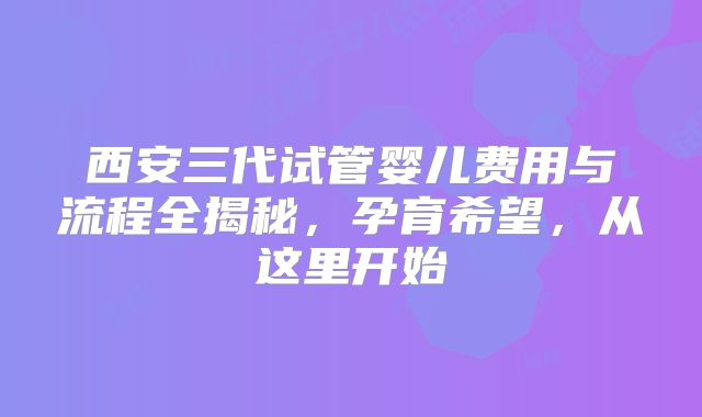 西安三代试管婴儿费用与流程全揭秘，孕育希望，从这里开始