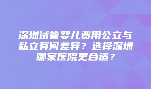 深圳试管婴儿费用公立与私立有何差异？选择深圳哪家医院更合适？