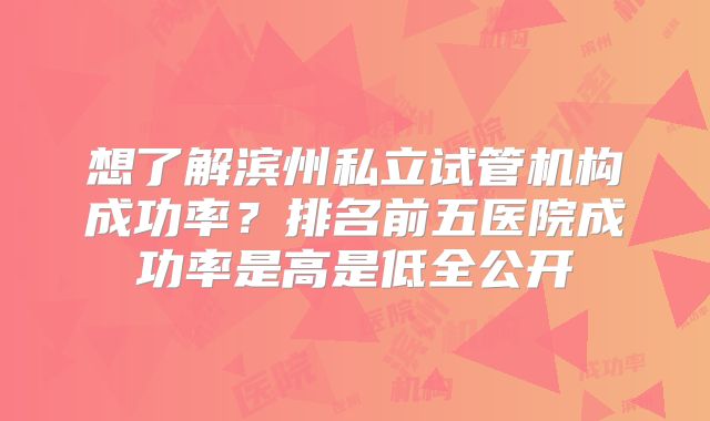 想了解滨州私立试管机构成功率？排名前五医院成功率是高是低全公开