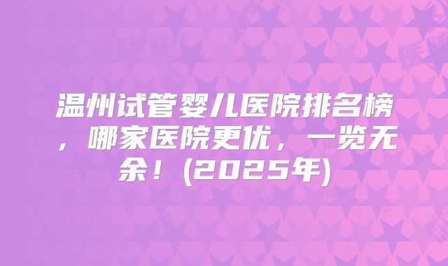 温州试管婴儿医院排名榜，哪家医院更优，一览无余！(2025年)