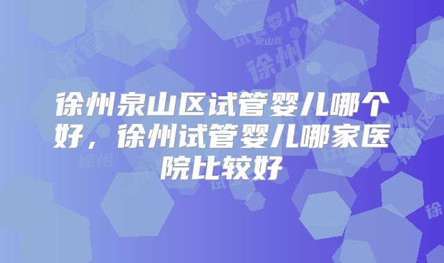徐州泉山区试管婴儿哪个好,徐州试管婴儿哪家医院比较好
