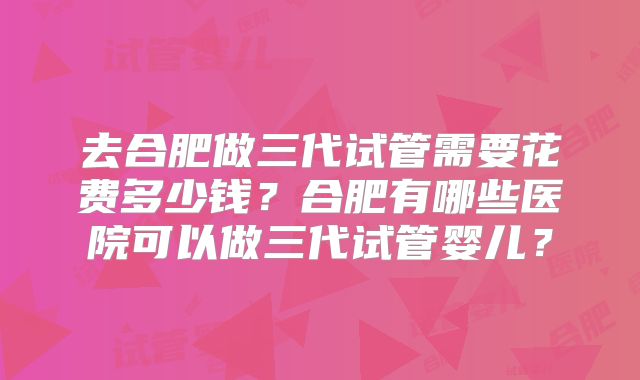 去合肥做三代试管需要花费多少钱？合肥有哪些医院可以做三代试管婴儿？