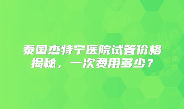 泰国杰特宁医院试管价格揭秘，一次费用多少？