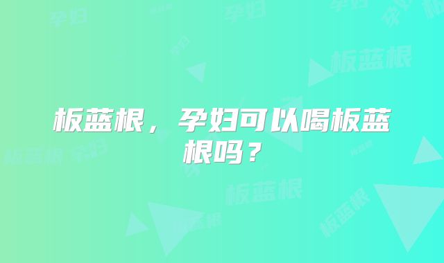 板蓝根，孕妇可以喝板蓝根吗？