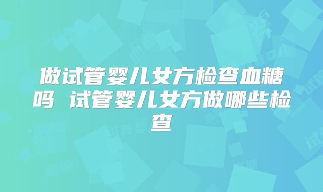 做试管婴儿女方检查血糖吗 试管婴儿女方做哪些检查