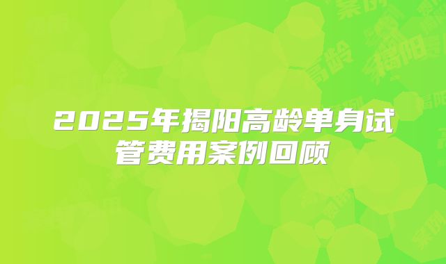 2025年揭阳高龄单身试管费用案例回顾