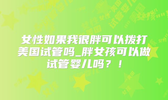 女性如果我很胖可以拨打美国试管吗_胖女孩可以做试管婴儿吗？！