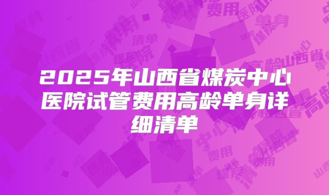 2025年山西省煤炭中心医院试管费用高龄单身详细清单