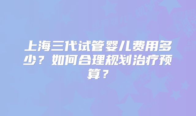 上海三代试管婴儿费用多少？如何合理规划治疗预算？