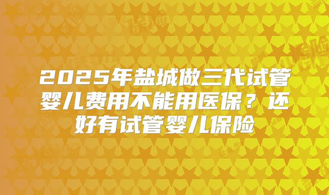 2025年盐城做三代试管婴儿费用不能用医保?还好有试管婴儿保险