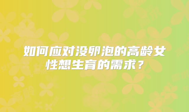 如何应对没卵泡的高龄女性想生育的需求？
