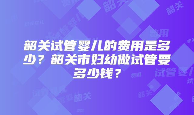 韶关试管婴儿的费用是多少？韶关市妇幼做试管要多少钱？