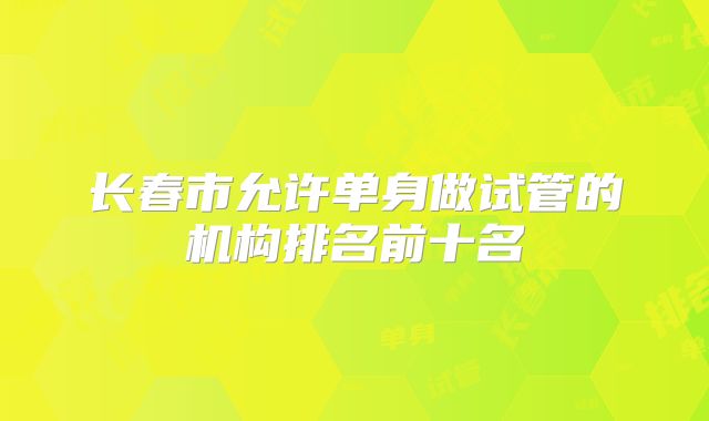 长春市允许单身做试管的机构排名前十名