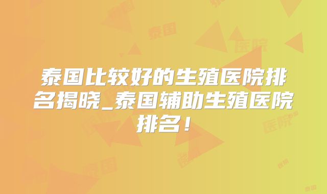 泰国比较好的生殖医院排名揭晓_泰国辅助生殖医院排名！