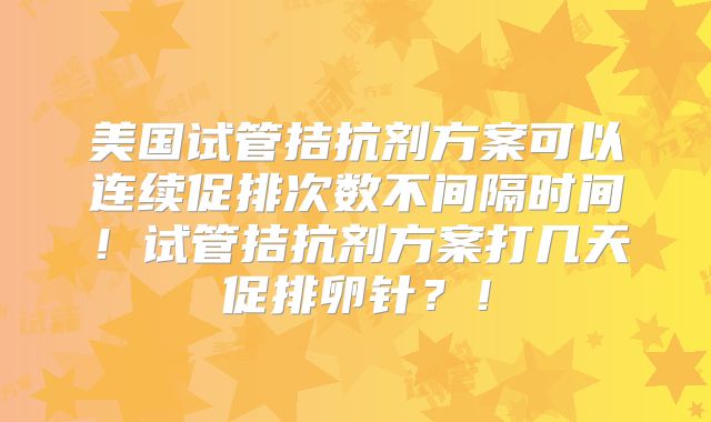 美国试管拮抗剂方案可以连续促排次数不间隔时间!试管拮抗剂方案打几天促排卵针?!