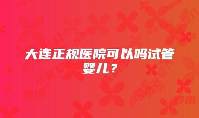 大连正规医院可以吗试管婴儿？