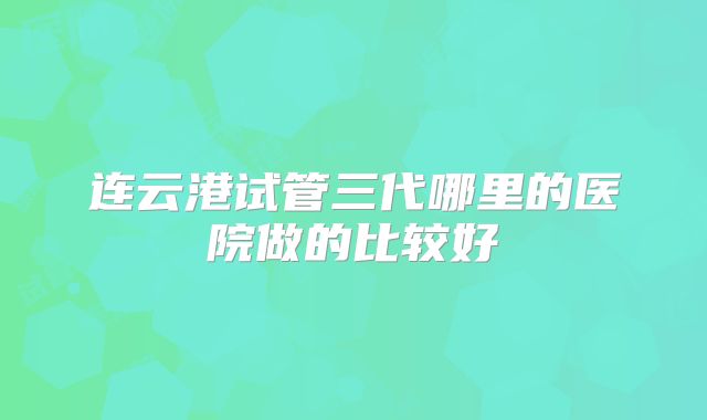 连云港试管三代哪里的医院做的比较好