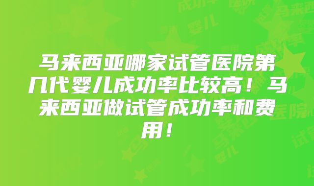 马来西亚哪家试管医院第几代婴儿成功率比较高！马来西亚做试管成功率和费用！