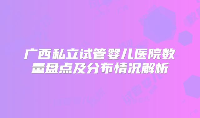 广西私立试管婴儿医院数量盘点及分布情况解析