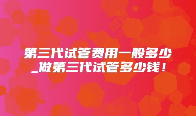 第三代试管费用一般多少_做第三代试管多少钱!