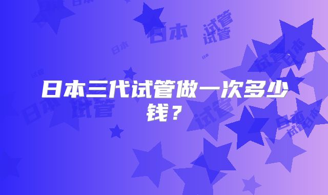 日本三代试管做一次多少钱？