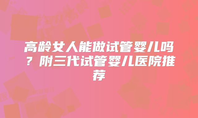 高龄女人能做试管婴儿吗？附三代试管婴儿医院推荐
