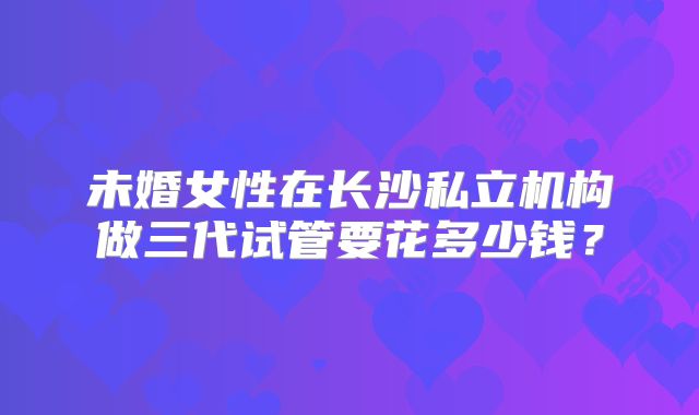 未婚女性在长沙私立机构做三代试管要花多少钱？