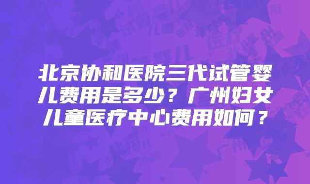 北京协和医院三代试管婴儿费用是多少？广州妇女儿童医疗中心费用如何？