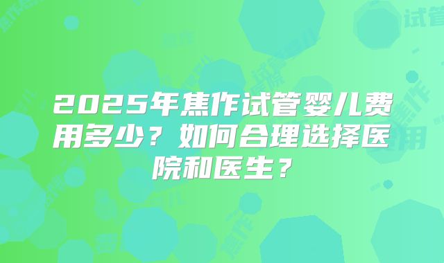 2025年焦作试管婴儿费用多少？如何合理选择医院和医生？