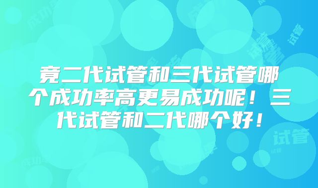 竟二代试管和三代试管哪个成功率高更易成功呢！三代试管和二代哪个好！