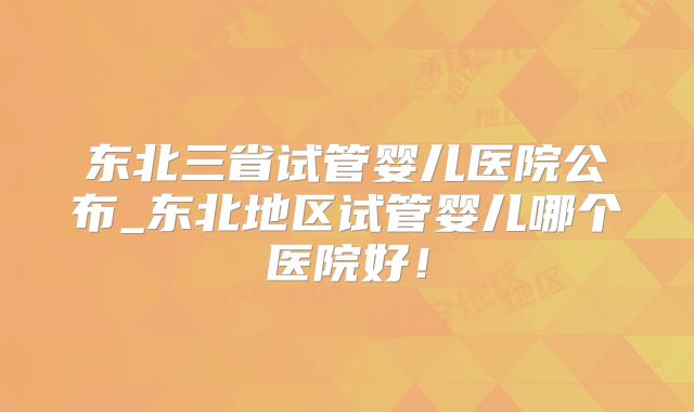 东北三省试管婴儿医院公布_东北地区试管婴儿哪个医院好!