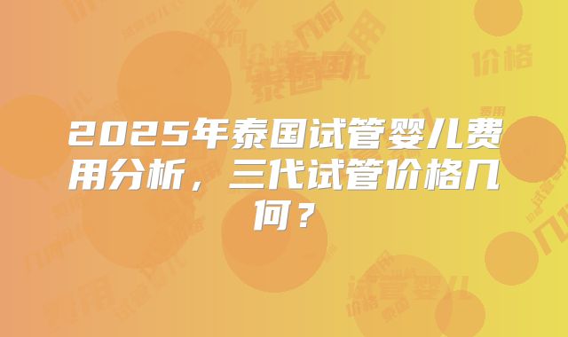 2025年泰国试管婴儿费用分析，三代试管价格几何？