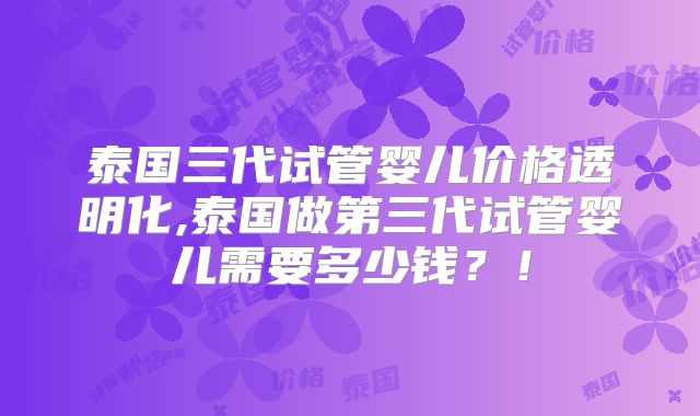 泰国三代试管婴儿价格透明化,泰国做第三代试管婴儿需要多少钱？！