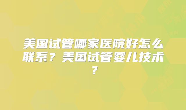 美国试管哪家医院好怎么联系？美国试管婴儿技术？